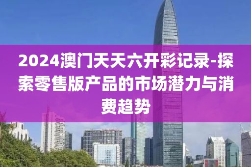 2024澳门天天六开彩记录-探索零售版产品的市场潜力与消费趋势