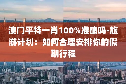 澳门平特一肖100%准确吗-旅游计划：如何合理安排你的假期行程