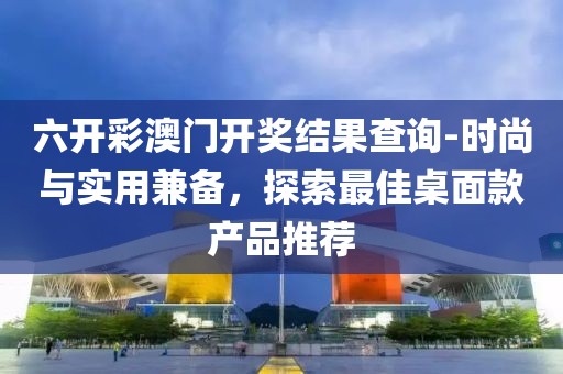 六开彩澳门开奖结果查询-时尚与实用兼备，探索最佳桌面款产品推荐