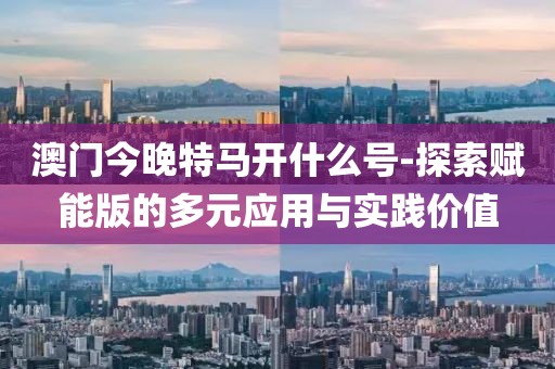 澳门今晚特马开什么号-探索赋能版的多元应用与实践价值
