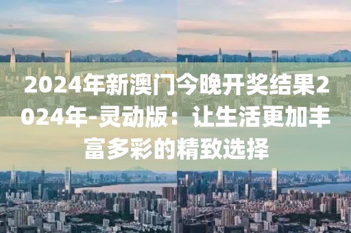 2024年新澳门今晚开奖结果2024年-灵动版：让生活更加丰富多彩的精致选择