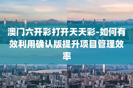 澳门六开彩打开天天彩-如何有效利用确认版提升项目管理效率