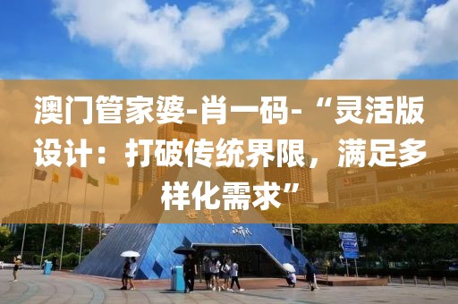 澳门管家婆-肖一码-“灵活版设计：打破传统界限，满足多样化需求”