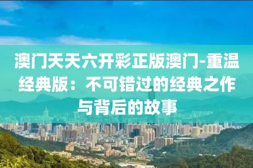 澳门天天六开彩正版澳门-重温经典版：不可错过的经典之作与背后的故事