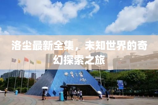 洛尘最新全集，未知世界的奇幻探索之旅
