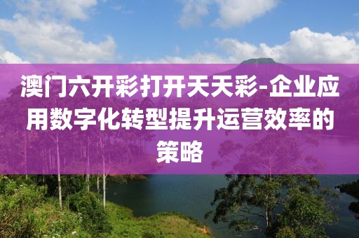 澳门六开彩打开天天彩-企业应用数字化转型提升运营效率的策略