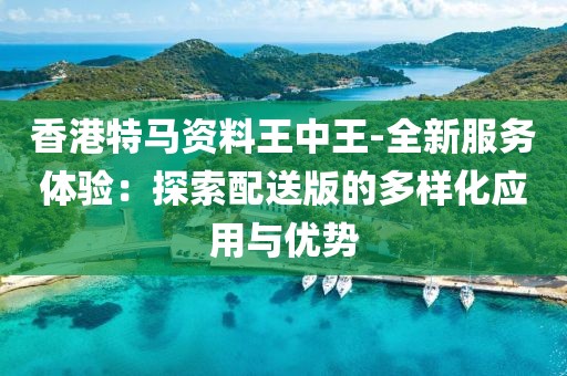 香港特马资料王中王-全新服务体验：探索配送版的多样化应用与优势