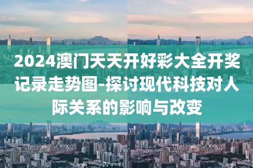 2024澳门天天开好彩大全开奖记录走势图-探讨现代科技对人际关系的影响与改变