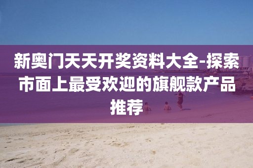 新奥门天天开奖资料大全-探索市面上最受欢迎的旗舰款产品推荐
