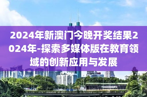 2024年新澳门今晚开奖结果2024年-探索多媒体版在教育领域的创新应用与发展