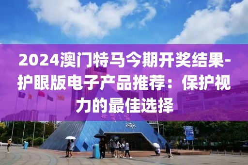 2024澳门特马今期开奖结果-护眼版电子产品推荐：保护视力的最佳选择