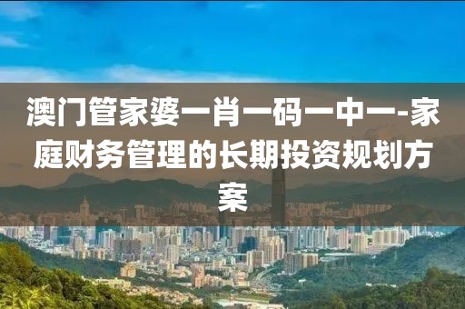 澳门管家婆一肖一码一中一-家庭财务管理的长期投资规划方案