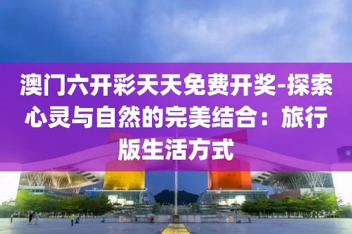 澳门六开彩天天免费开奖-探索心灵与自然的完美结合：旅行版生活方式