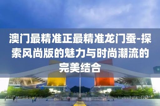 澳门最精准正最精准龙门蚕-探索风尚版的魅力与时尚潮流的完美结合