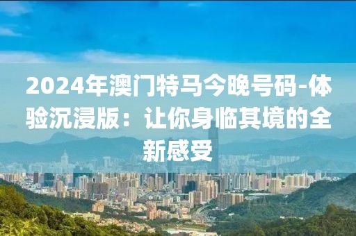 2024年澳门特马今晚号码-体验沉浸版：让你身临其境的全新感受