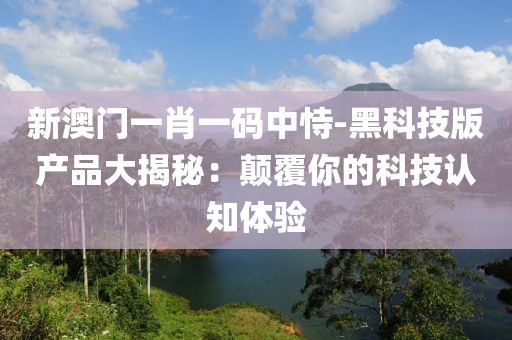 新澳门一肖一码中恃-黑科技版产品大揭秘：颠覆你的科技认知体验