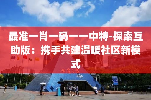 最准一肖一码一一中特-探索互助版：携手共建温暖社区新模式