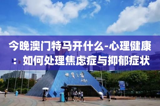 今晚澳门特马开什么-心理健康：如何处理焦虑症与抑郁症状