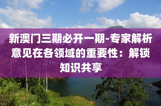 新澳门三期必开一期-专家解析意见在各领域的重要性：解锁知识共享