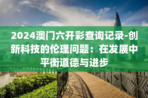 2024澳门六开彩查询记录-创新科技的伦理问题：在发展中平衡道德与进步