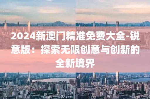 2024新澳门精准免费大全-锐意版：探索无限创意与创新的全新境界