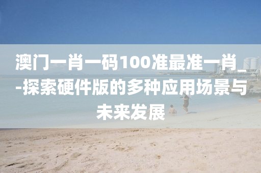 澳门一肖一码100准最准一肖_-探索硬件版的多种应用场景与未来发展