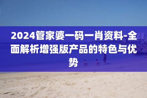 2024管家婆一码一肖资料-全面解析增强版产品的特色与优势