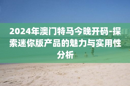2024年澳门特马今晚开码-探索迷你版产品的魅力与实用性分析