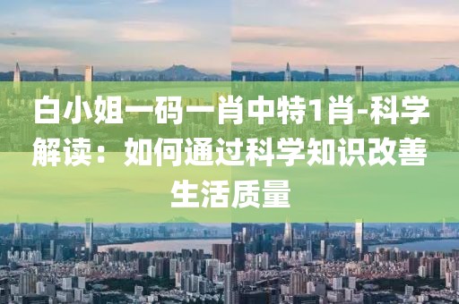 白小姐一码一肖中特1肖-科学解读：如何通过科学知识改善生活质量