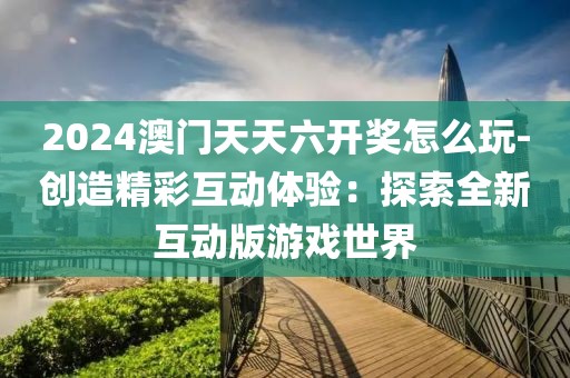 2024澳门天天六开奖怎么玩-创造精彩互动体验：探索全新互动版游戏世界
