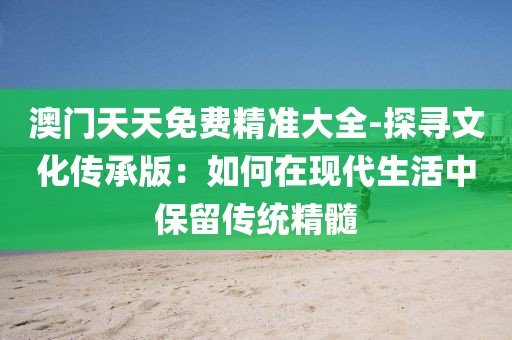 澳门天天免费精准大全-探寻文化传承版：如何在现代生活中保留传统精髓