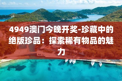 4949澳门今晚开奖-珍藏中的绝版珍品：探索稀有物品的魅力