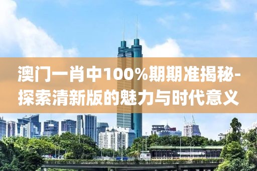 澳门一肖中100%期期准揭秘-探索清新版的魅力与时代意义