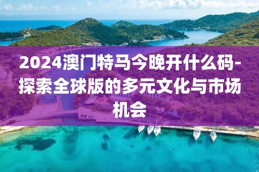2024澳门特马今晚开什么码-探索全球版的多元文化与市场机会