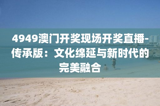 4949澳门开奖现场开奖直播-传承版：文化绵延与新时代的完美融合