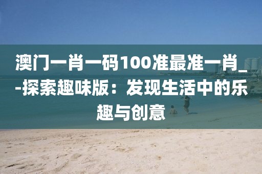 澳门一肖一码100准最准一肖_-探索趣味版：发现生活中的乐趣与创意