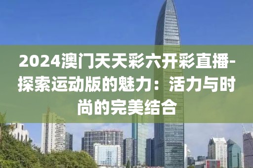2024澳门天天彩六开彩直播-探索运动版的魅力：活力与时尚的完美结合