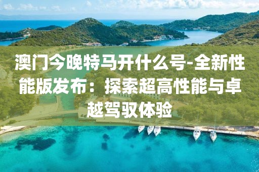 澳门今晚特马开什么号-全新性能版发布：探索超高性能与卓越驾驭体验