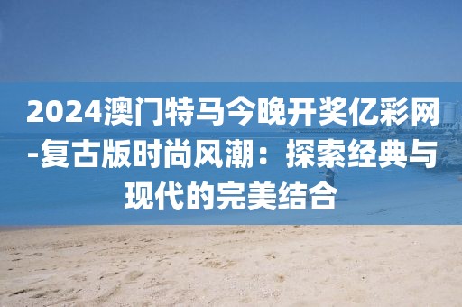 2024澳门特马今晚开奖亿彩网-复古版时尚风潮：探索经典与现代的完美结合