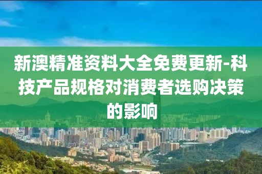 新澳精准资料大全免费更新-科技产品规格对消费者选购决策的影响
