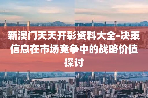 新澳门天天开彩资料大全-决策信息在市场竞争中的战略价值探讨