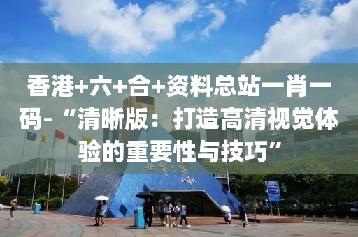 香港+六+合+资料总站一肖一码-“清晰版：打造高清视觉体验的重要性与技巧”