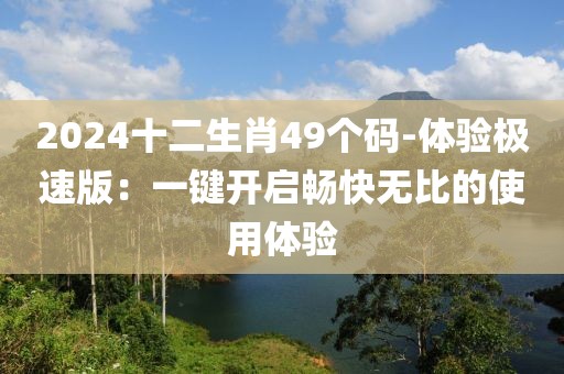 2024十二生肖49个码-体验极速版：一键开启畅快无比的使用体验