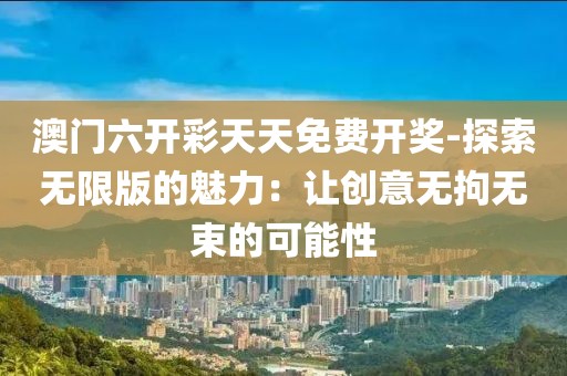 澳门六开彩天天免费开奖-探索无限版的魅力：让创意无拘无束的可能性