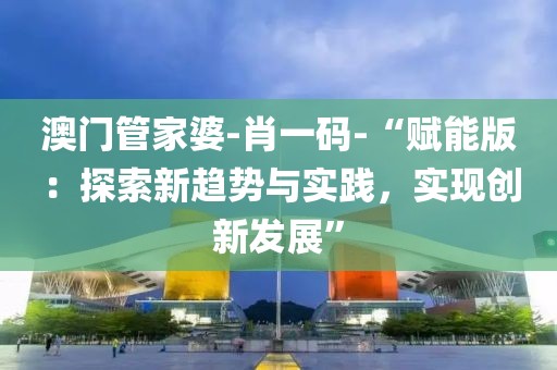 澳门管家婆-肖一码-“赋能版：探索新趋势与实践，实现创新发展”