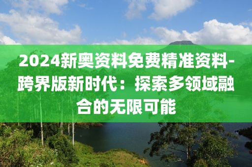 2024新奥资料免费精准资料-跨界版新时代：探索多领域融合的无限可能