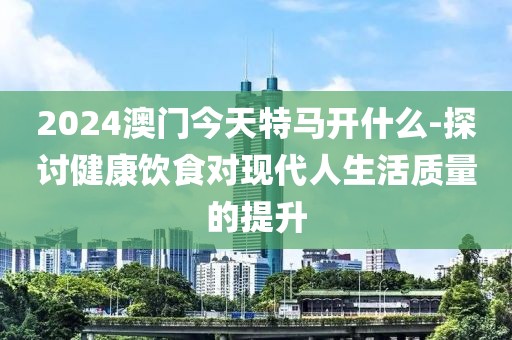 2024澳门今天特马开什么-探讨健康饮食对现代人生活质量的提升