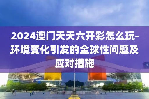 2024澳门天天六开彩怎么玩-环境变化引发的全球性问题及应对措施