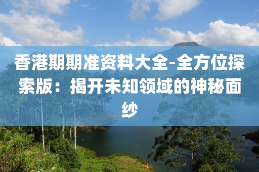 香港期期准资料大全-全方位探索版：揭开未知领域的神秘面纱