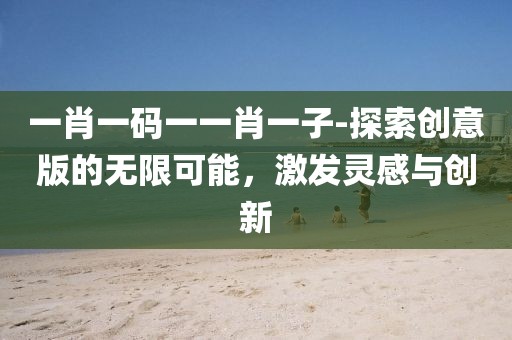 一肖一码一一肖一子-探索创意版的无限可能，激发灵感与创新